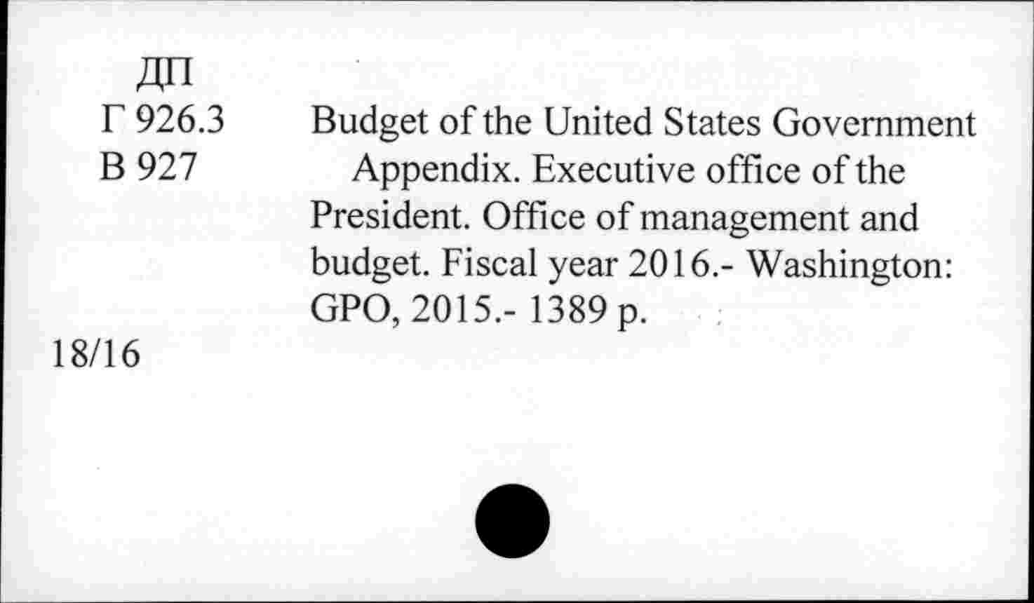 ﻿F 926.3 Budget of the United States Government
B 927 Appendix. Executive office of the President. Office of management and budget. Fiscal year 2016.- Washington: GPO, 2015.- 1389 p.
18/16